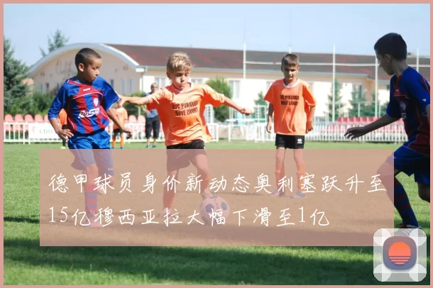 德甲球员身价新动态奥利塞跃升至15亿穆西亚拉大幅下滑至1亿