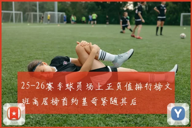 25-26赛季球员场上正负值排行榜文班高居榜首约基奇紧随其后