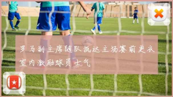 罗马副主席随队抵达主场赛前更衣室内激励球员士气