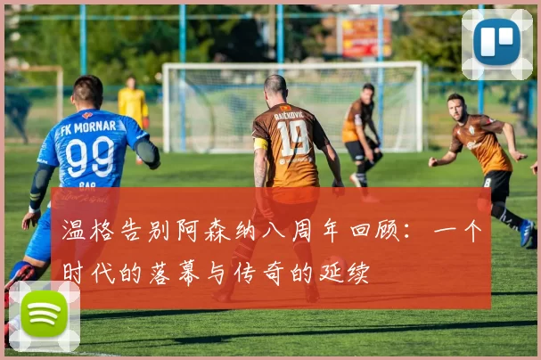 温格告别阿森纳八周年回顾：一个时代的落幕与传奇的延续