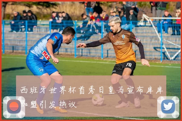 西班牙世界杯首秀日皇马宣布库库加盟引发热议