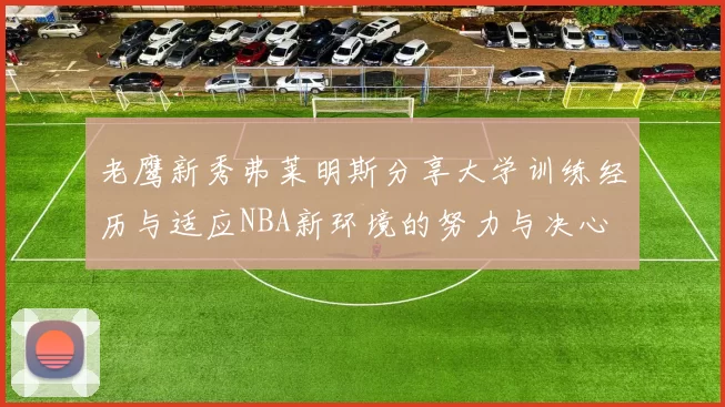 老鹰新秀弗莱明斯分享大学训练经历与适应NBA新环境的努力与决心