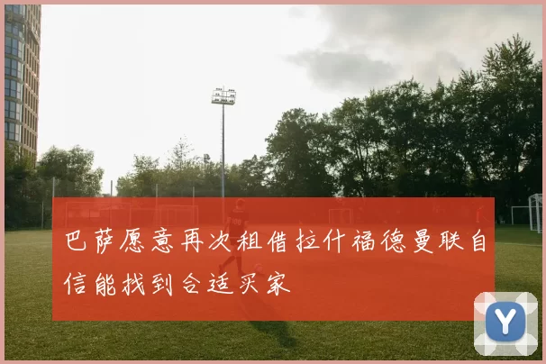巴萨愿意再次租借拉什福德曼联自信能找到合适买家