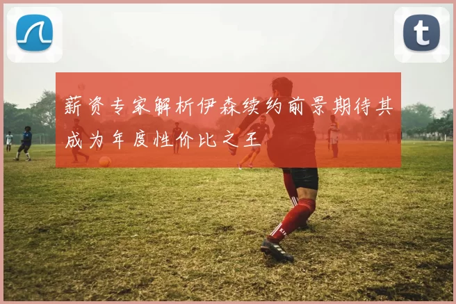 薪资专家解析伊森续约前景期待其成为年度性价比之王