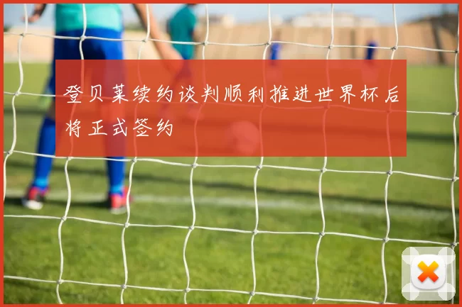 登贝莱续约谈判顺利推进世界杯后将正式签约