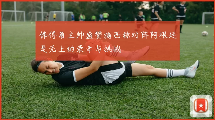 佛得角主帅盛赞梅西称对阵阿根廷是无上的荣幸与挑战