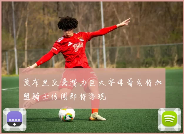 莫布里交易潜力巨大字母哥或将加盟骑士传闻即将浮现