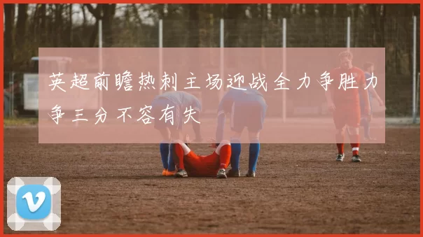 英超前瞻热刺主场迎战全力争胜力争三分不容有失