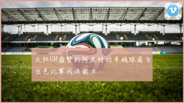 太阳GM盛赞科阿皮特的卓越球商与出色比赛阅读能力