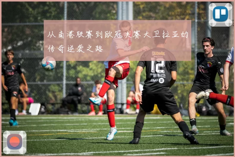 从南港联赛到欧冠决赛大卫拉亚的传奇逆袭之路