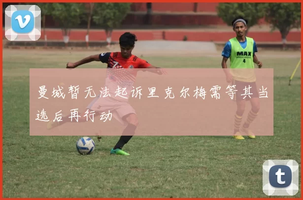 曼城暂无法起诉里克尔梅需等其当选后再行动