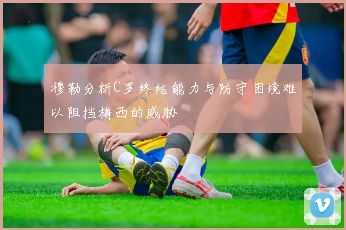 穆勒分析C罗终结能力与防守困境难以阻挡梅西的威胁