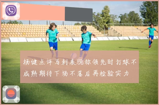 杨健点评马刺表现称领先时打球不成熟期待下场不落后再检验实力