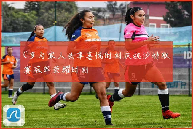 C罗与家人共享喜悦时刻庆祝沙特联赛冠军荣耀时刻