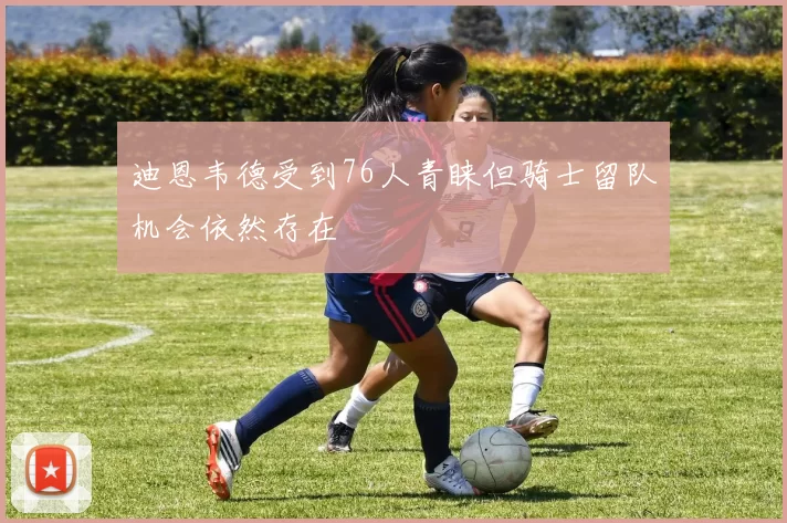 迪恩韦德受到76人青睐但骑士留队机会依然存在