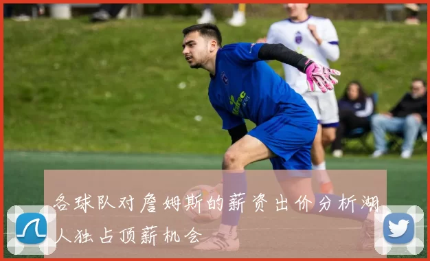 各球队对詹姆斯的薪资出价分析湖人独占顶薪机会