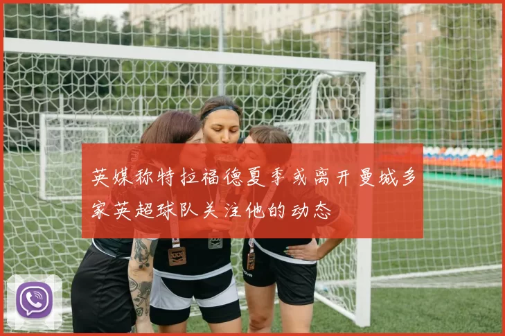 英媒称特拉福德夏季或离开曼城多家英超球队关注他的动态