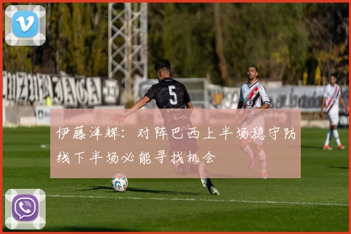 伊藤洋辉：对阵巴西上半场稳守防线下半场必能寻找机会