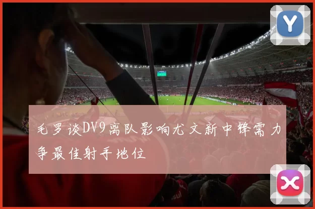 毛罗谈DV9离队影响尤文新中锋需力争最佳射手地位