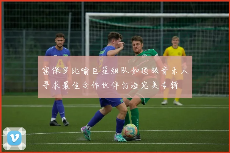 富保罗比喻巨星组队如顶级音乐人寻求最佳合作伙伴打造完美专辑
